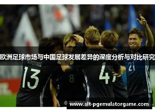 欧洲足球市场与中国足球发展差异的深度分析与对比研究 欧洲足球市场与中国足球发展差异的深度分析与对比研究