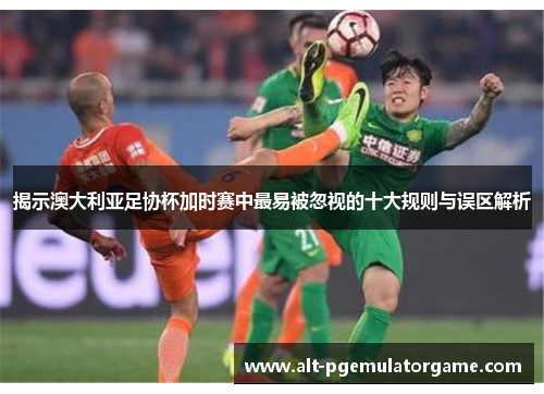 揭示澳大利亚足协杯加时赛中最易被忽视的十大规则与误区解析