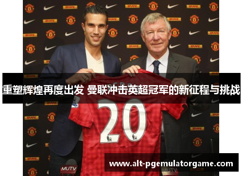 重塑辉煌再度出发 曼联冲击英超冠军的新征程与挑战 重塑辉煌再度出发 曼联冲击英超冠军的新征程与挑战
