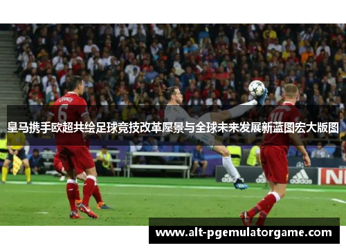 皇马携手欧超共绘足球竞技改革愿景与全球未来发展新蓝图宏大版图 皇马携手欧超共绘足球竞技改革愿景与全球未来发展新蓝图宏大版图