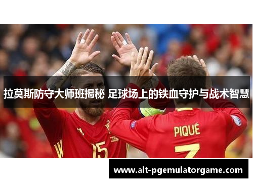拉莫斯防守大师班揭秘 足球场上的铁血守护与战术智慧