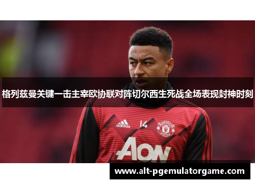 格列兹曼关键一击主宰欧协联对阵切尔西生死战全场表现封神时刻